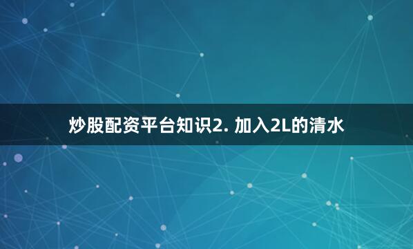 炒股配资平台知识2. 加入2L的清水