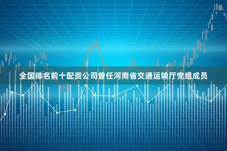 全国排名前十配资公司曾任河南省交通运输厅党组成员