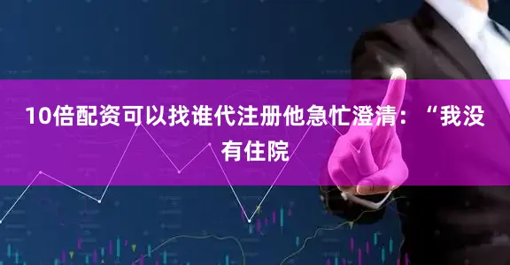 10倍配资可以找谁代注册他急忙澄清：“我没有住院