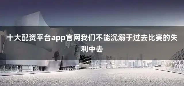 十大配资平台app官网我们不能沉溺于过去比赛的失利中去