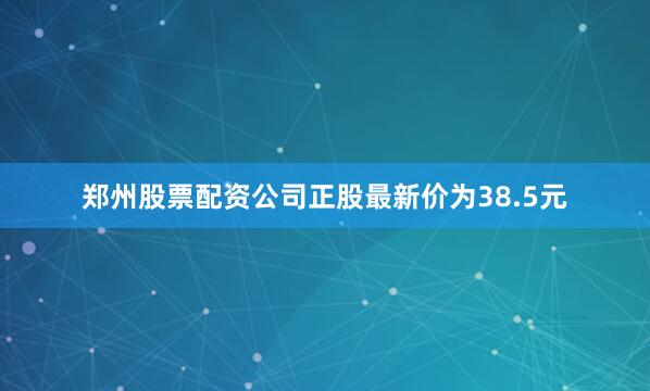 郑州股票配资公司正股最新价为38.5元