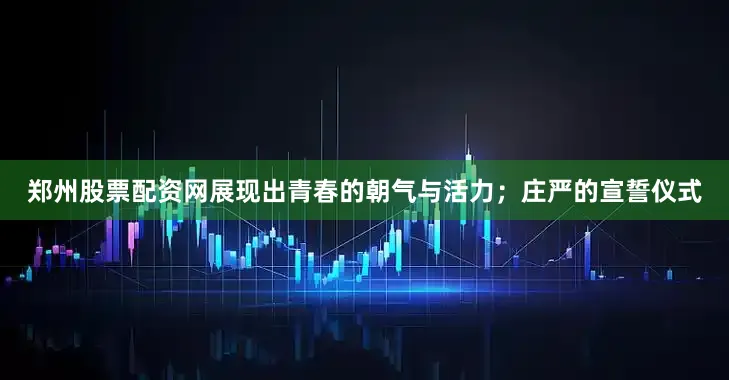 郑州股票配资网展现出青春的朝气与活力；庄严的宣誓仪式